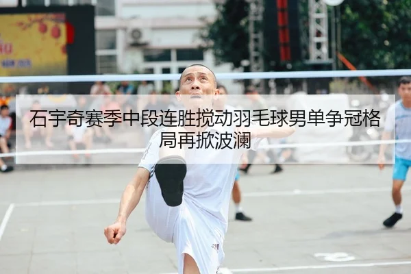 石宇奇赛季中段连胜搅动羽毛球男单争冠格局再掀波澜
